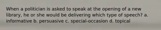 When a politician is asked to speak at the opening of a new library, he or she would be delivering which type of speech? a. informative b. persuasive c. special-occasion d. topical