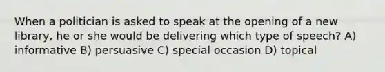 When a politician is asked to speak at the opening of a new library, he or she would be delivering which type of speech? A) informative B) persuasive C) special occasion D) topical