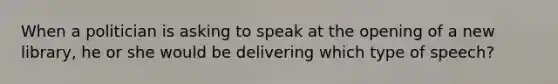 When a politician is asking to speak at the opening of a new library, he or she would be delivering which type of speech?