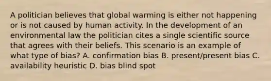 A politician believes that global warming is either not happening or is not caused by human activity. In the development of an environmental law the politician cites a single scientific source that agrees with their beliefs. This scenario is an example of what type of bias? A. confirmation bias B. present/present bias C. availability heuristic D. bias blind spot