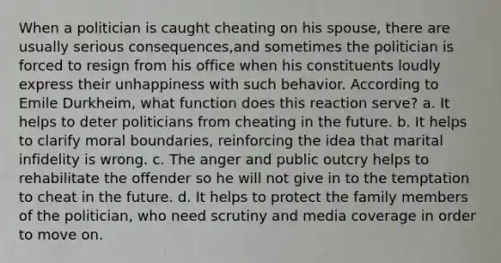 When a politician is caught cheating on his spouse, there are usually serious consequences,and sometimes the politician is forced to resign from his office when his constituents loudly express their unhappiness with such behavior. According to Emile Durkheim, what function does this reaction serve? a. It helps to deter politicians from cheating in the future. b. It helps to clarify moral boundaries, reinforcing the idea that marital infidelity is wrong. c. The anger and public outcry helps to rehabilitate the offender so he will not give in to the temptation to cheat in the future. d. It helps to protect the family members of the politician, who need scrutiny and media coverage in order to move on.