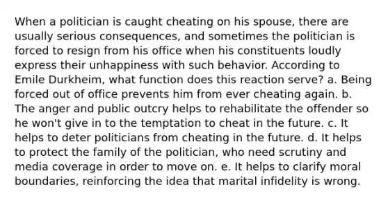 When a politician is caught cheating on his spouse, there are usually serious consequences, and sometimes the politician is forced to resign from his office when his constituents loudly express their unhappiness with such behavior. According to Emile Durkheim, what function does this reaction serve? a. Being forced out of office prevents him from ever cheating again. b. The anger and public outcry helps to rehabilitate the offender so he won't give in to the temptation to cheat in the future. c. It helps to deter politicians from cheating in the future. d. It helps to protect the family of the politician, who need scrutiny and media coverage in order to move on. e. It helps to clarify moral boundaries, reinforcing the idea that marital infidelity is wrong.