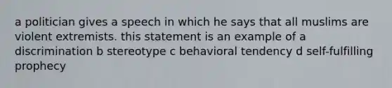 a politician gives a speech in which he says that all muslims are violent extremists. this statement is an example of a discrimination b stereotype c behavioral tendency d self-fulfilling prophecy