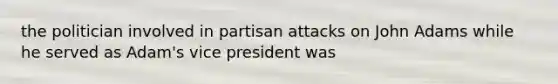 the politician involved in partisan attacks on John Adams while he served as Adam's vice president was