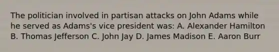 The politician involved in partisan attacks on John Adams while he served as Adams's vice president was: A. Alexander Hamilton B. Thomas Jefferson C. John Jay D. James Madison E. Aaron Burr