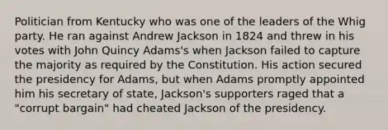 Politician from Kentucky who was one of the leaders of the Whig party. He ran against Andrew Jackson in 1824 and threw in his votes with John Quincy Adams's when Jackson failed to capture the majority as required by the Constitution. His action secured the presidency for Adams, but when Adams promptly appointed him his secretary of state, Jackson's supporters raged that a "corrupt bargain" had cheated Jackson of the presidency.