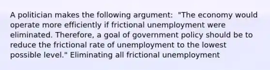 A politician makes the following​ argument: ​ "The economy would operate more efficiently if frictional unemployment were eliminated.​ Therefore, a goal of government policy should be to reduce the frictional rate of unemployment to the lowest possible​ level." Eliminating all frictional unemployment