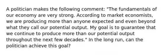 A politician makes the following comment: "The fundamentals of our economy are very strong. According to market economists, we are producing more than anyone expected and even beyond what they call our potential output. My goal is to guarantee that we continue to produce more than our potential output throughout the next few decades." In the long run, can the politician achieve this goal?