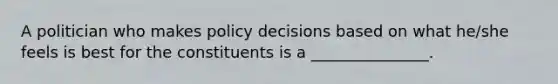 A politician who makes policy decisions based on what he/she feels is best for the constituents is a _______________.