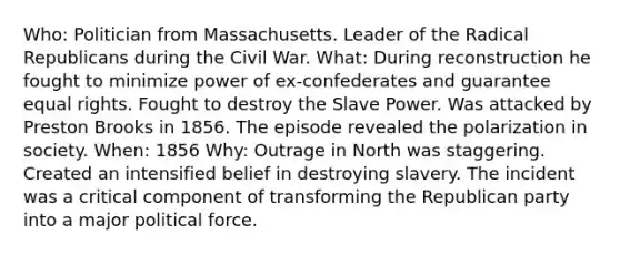 Who: Politician from Massachusetts. Leader of the Radical Republicans during the Civil War. What: During reconstruction he fought to minimize power of ex-confederates and guarantee equal rights. Fought to destroy the Slave Power. Was attacked by Preston Brooks in 1856. The episode revealed the polarization in society. When: 1856 Why: Outrage in North was staggering. Created an intensified belief in destroying slavery. The incident was a critical component of transforming the Republican party into a major political force.