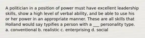 A politician in a position of power must have excellent leadership skills, show a high level of verbal ability, and be able to use his or her power in an appropriate manner. These are all skills that Holland would say typifies a person with a ___ personality type. a. conventional b. realistic c. enterprising d. social