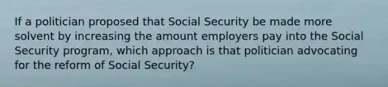 If a politician proposed that Social Security be made more solvent by increasing the amount employers pay into the Social Security program, which approach is that politician advocating for the reform of Social Security?