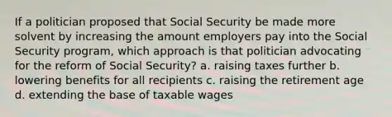 If a politician proposed that Social Security be made more solvent by increasing the amount employers pay into the Social Security program, which approach is that politician advocating for the reform of Social Security? a. raising taxes further b. lowering benefits for all recipients c. raising the retirement age d. extending the base of taxable wages