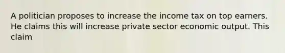 A politician proposes to increase the income tax on top earners. He claims this will increase private sector economic output. This claim