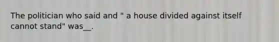 The politician who said and " a house divided against itself cannot stand" was__.