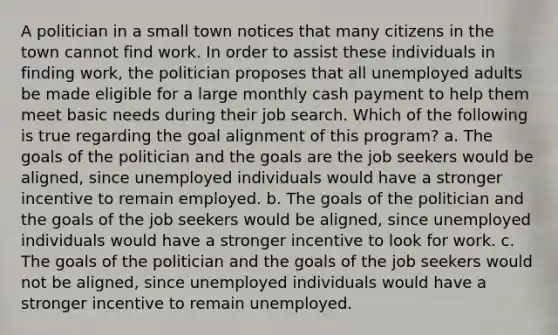 A politician in a small town notices that many citizens in the town cannot find work. In order to assist these individuals in finding work, the politician proposes that all unemployed adults be made eligible for a large monthly cash payment to help them meet basic needs during their job search. Which of the following is true regarding the goal alignment of this program? a. The goals of the politician and the goals are the job seekers would be aligned, since unemployed individuals would have a stronger incentive to remain employed. b. The goals of the politician and the goals of the job seekers would be aligned, since unemployed individuals would have a stronger incentive to look for work. c. The goals of the politician and the goals of the job seekers would not be aligned, since unemployed individuals would have a stronger incentive to remain unemployed.