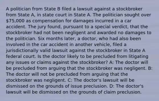 A politician from State B filed a lawsuit against a stockbroker from State A, in state court in State A. The politician sought over 75,000 as compensation for damages incurred in a car accident. The jury found, pursuant to a special verdict, that the stockbroker had not been negligent and awarded no damages to the politician. Six months later, a doctor, who had also been involved in the car accident in another vehicle, filed a jurisdictionally valid lawsuit against the stockbroker in State A federal court. Is the doctor likely to be precluded from litigating any issues or claims against the stockbroker? A: The doctor will be precluded from arguing that the stockbroker was negligent. B: The doctor will not be precluded from arguing that the stockbroker was negligent. C: The doctor's lawsuit will be dismissed on the grounds of issue preclusion. D: The doctor's lawsuit will be dismissed on the grounds of claim preclusion.