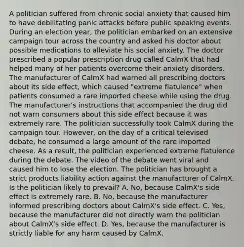 A politician suffered from chronic social anxiety that caused him to have debilitating panic attacks before public speaking events. During an election year, the politician embarked on an extensive campaign tour across the country and asked his doctor about possible medications to alleviate his social anxiety. The doctor prescribed a popular prescription drug called CalmX that had helped many of her patients overcome their anxiety disorders. The manufacturer of CalmX had warned all prescribing doctors about its side effect, which caused "extreme flatulence" when patients consumed a rare imported cheese while using the drug. The manufacturer's instructions that accompanied the drug did not warn consumers about this side effect because it was extremely rare. The politician successfully took CalmX during the campaign tour. However, on the day of a critical televised debate, he consumed a large amount of the rare imported cheese. As a result, the politician experienced extreme flatulence during the debate. The video of the debate went viral and caused him to lose the election. The politician has brought a strict products liability action against the manufacturer of CalmX. Is the politician likely to prevail? A. No, because CalmX's side effect is extremely rare. B. No, because the manufacturer informed prescribing doctors about CalmX's side effect. C. Yes, because the manufacturer did not directly warn the politician about CalmX's side effect. D. Yes, because the manufacturer is strictly liable for any harm caused by CalmX.