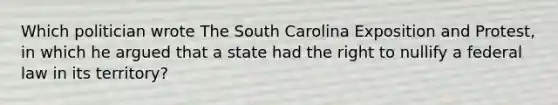 Which politician wrote The South Carolina Exposition and Protest, in which he argued that a state had the right to nullify a federal law in its territory?