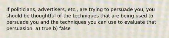 If politicians, advertisers, etc., are trying to persuade you, you should be thoughtful of the techniques that are being used to persuade you and the techniques you can use to evaluate that persuasion. a) true b) false