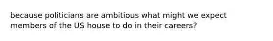 because politicians are ambitious what might we expect members of the US house to do in their careers?