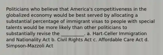 ​Politicians who believe that America's competitiveness in the globalized economy would be best served by allocating a substantial percentage of immigrant visas to people with special talents would be more likely than other politicians to substantially revise the __________. a. Hart-Celler Immigration and Nationality Act b. Civil Rights Act c. Affordable Care Act d. Simpson-Mazzoli Act