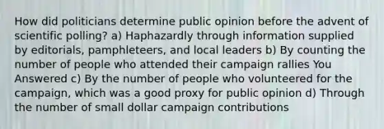 How did politicians determine public opinion before the advent of scientific polling? a) Haphazardly through information supplied by editorials, pamphleteers, and local leaders b) By counting the number of people who attended their campaign rallies You Answered c) By the number of people who volunteered for the campaign, which was a good proxy for public opinion d) Through the number of small dollar campaign contributions