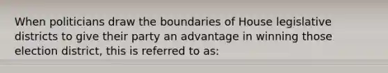 When politicians draw the boundaries of House legislative districts to give their party an advantage in winning those election district, this is referred to as: