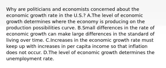 Why are politicians and economists concerned about the economic growth rate in the​ U.S.? A.The level of economic growth determines where the economy is producing on the production possibilities curve. B.Small differences in the rate of economic growth can make large differences in the standard of living over time. C.Increases in the economic growth rate must keep up with increases in per capita income so that inflation does not occur. D.The level of economic growth determines the <a href='https://www.questionai.com/knowledge/kh7PJ5HsOk-unemployment-rate' class='anchor-knowledge'>unemployment rate</a>.