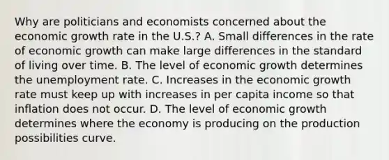 Why are politicians and economists concerned about the economic growth rate in the​ U.S.? A. Small differences in the rate of economic growth can make large differences in the standard of living over time. B. The level of economic growth determines the unemployment rate. C. Increases in the economic growth rate must keep up with increases in per capita income so that inflation does not occur. D. The level of economic growth determines where the economy is producing on the production possibilities curve.