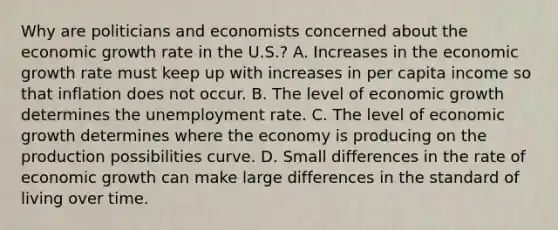 Why are politicians and economists concerned about the economic growth rate in the​ U.S.? A. Increases in the economic growth rate must keep up with increases in per capita income so that inflation does not occur. B. The level of economic growth determines the unemployment rate. C. The level of economic growth determines where the economy is producing on the production possibilities curve. D. Small differences in the rate of economic growth can make large differences in the standard of living over time.