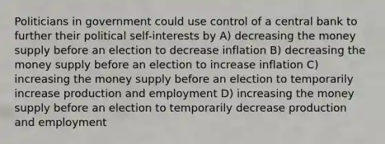 Politicians in government could use control of a central bank to further their political self-interests by A) decreasing the money supply before an election to decrease inflation B) decreasing the money supply before an election to increase inflation C) increasing the money supply before an election to temporarily increase production and employment D) increasing the money supply before an election to temporarily decrease production and employment