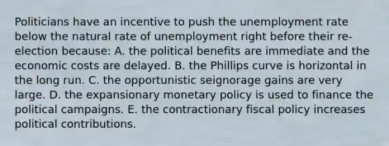 Politicians have an incentive to push the unemployment rate below the natural rate of unemployment right before their re-election because: A. the political benefits are immediate and the economic costs are delayed. B. the Phillips curve is horizontal in the long run. C. the opportunistic seignorage gains are very large. D. the expansionary monetary policy is used to finance the political campaigns. E. the contractionary fiscal policy increases political contributions.