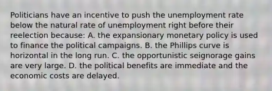 Politicians have an incentive to push the <a href='https://www.questionai.com/knowledge/kh7PJ5HsOk-unemployment-rate' class='anchor-knowledge'>unemployment rate</a> below the natural rate of unemployment right before their reelection because: A. the expansionary <a href='https://www.questionai.com/knowledge/kEE0G7Llsx-monetary-policy' class='anchor-knowledge'>monetary policy</a> is used to finance the political campaigns. B. the Phillips curve is horizontal in the long run. C. the opportunistic seignorage gains are very large. D. the political benefits are immediate and the economic costs are delayed.