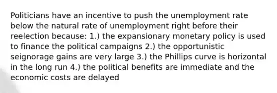 Politicians have an incentive to push the unemployment rate below the natural rate of unemployment right before their reelection because: 1.) the expansionary monetary policy is used to finance the political campaigns 2.) the opportunistic seignorage gains are very large 3.) the Phillips curve is horizontal in the long run 4.) the political benefits are immediate and the economic costs are delayed