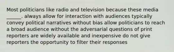 Most politicians like radio and television because these media ______. always allow for interaction with audiences typically convey political narratives without bias allow politicians to reach a broad audience without the adversarial questions of print reporters are widely available and inexpensive do not give reporters the opportunity to filter their responses