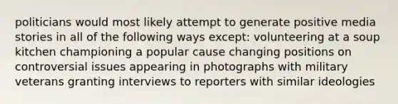 politicians would most likely attempt to generate positive media stories in all of the following ways except: volunteering at a soup kitchen championing a popular cause changing positions on controversial issues appearing in photographs with military veterans granting interviews to reporters with similar ideologies