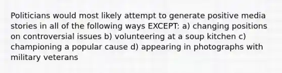 Politicians would most likely attempt to generate positive media stories in all of the following ways EXCEPT: a) changing positions on controversial issues b) volunteering at a soup kitchen c) championing a popular cause d) appearing in photographs with military veterans