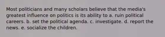 Most politicians and many scholars believe that the media's greatest influence on politics is its ability to a. ruin political careers. b. set the political agenda. c. investigate. d. report the news. e. socialize the children.