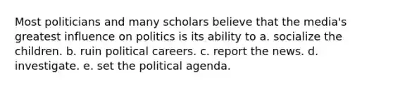 Most politicians and many scholars believe that the media's greatest influence on politics is its ability to a. socialize the children. b. ruin political careers. c. report the news. d. investigate. e. set the political agenda.