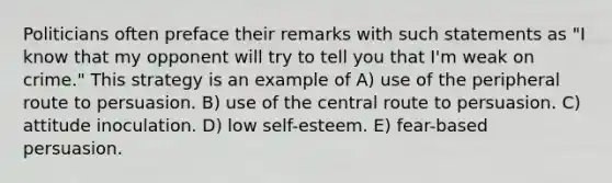 Politicians often preface their remarks with such statements as "I know that my opponent will try to tell you that I'm weak on crime." This strategy is an example of A) use of the peripheral route to persuasion. B) use of the central route to persuasion. C) attitude inoculation. D) low self-esteem. E) fear-based persuasion.