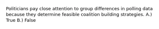 Politicians pay close attention to group differences in polling data because they determine feasible coalition building strategies. A.) True B.) False