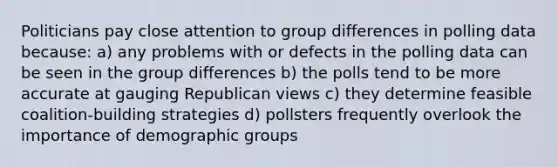 Politicians pay close attention to group differences in polling data because: a) any problems with or defects in the polling data can be seen in the group differences b) the polls tend to be more accurate at gauging Republican views c) they determine feasible coalition-building strategies d) pollsters frequently overlook the importance of demographic groups