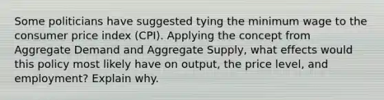 Some politicians have suggested tying the minimum wage to the consumer price index (CPI). Applying the concept from Aggregate Demand and Aggregate Supply, what effects would this policy most likely have on output, the price level, and employment? Explain why.