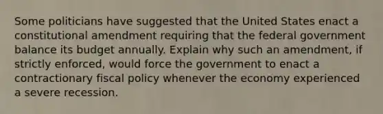 Some politicians have suggested that the United States enact a constitutional amendment requiring that the federal government balance its budget annually. Explain why such an amendment, if strictly enforced, would force the government to enact a contractionary fiscal policy whenever the economy experienced a severe recession.