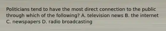 Politicians tend to have the most direct connection to the public through which of the following? A. television news B. the internet C. newspapers D. radio broadcasting