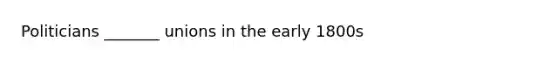 Politicians _______ unions in the early 1800s