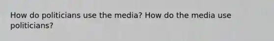 How do politicians use the media? How do the media use politicians?