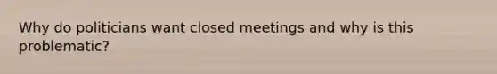 Why do politicians want closed meetings and why is this problematic?