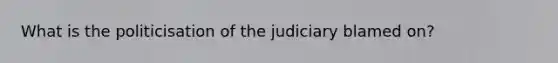 What is the politicisation of the judiciary blamed on?